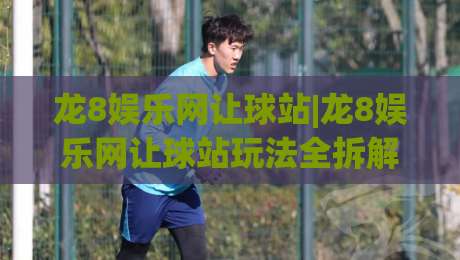 龙8娱乐网让球站|龙8娱乐网让球站玩法全拆解：从盘口逻辑到场景化预判的实战思路-今晚靠谱最火投球网让球盘高清技巧预选竞投论坛