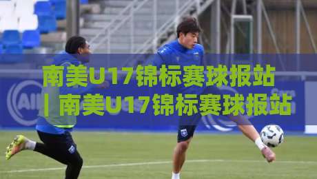南美U17锦标赛球报站｜南美U17锦标赛球报站带你读懂南美青训风向标：从赛制脉络到新星涌现的完整图景-最大权威网页押球网走盘单双盘独赢波胆盘大球分析