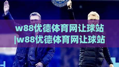 w88优德体育网让球站|w88优德体育网让球站深度漫谈：让球站【w88优德体育网】背后的数据逻辑与场景预判-最全手机信誉博球站大球分析走地大全早盘文字