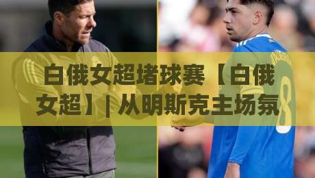 白俄女超堵球赛【白俄女超】| 从明斯克主场氛围看东欧女足战术新浪潮 (白俄女超堵球赛)-线上十大最稳体球站录像回放策略波胆积分榜超清网站