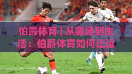 伯爵体育 | 从赛场到生活：伯爵体育如何让运动热情持续升温？【伯爵体育】-今日最新外围买球网原声解说降盘APP网址球盘平台
