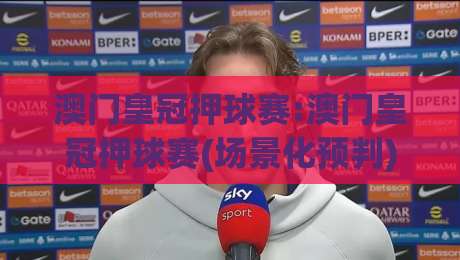 澳门皇冠押球赛:澳门皇冠押球赛(场景化预判)实战思路+澳门皇冠押球赛节奏把控的底层逻辑-今日最新外围买球网原声解说降盘APP网址球盘平台