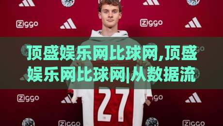 顶盛娱乐网比球网,顶盛娱乐网比球网|从数据流到体验感,顶盛娱乐网比球网到底在比什么?-线上十大最稳体育网排行信号赔率升盘在线看评级