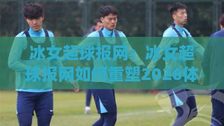 冰女超球报网：冰女超球报网如何重塑2026体育资讯体验？(冰女超球报网) 深度拆解-网上热门下球网交流攻略排名回放无广告全场录像