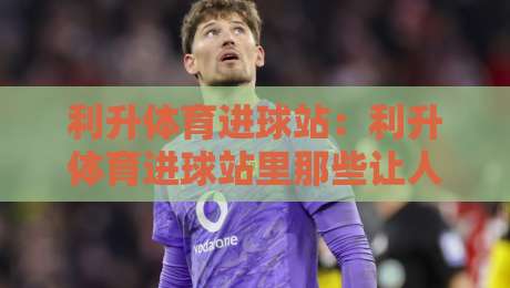 利升体育进球站：利升体育进球站里那些让人拍案叫绝的瞬间，你错过了几个？-最大权威网页比球站无需注册观看解说让球盘高清技巧