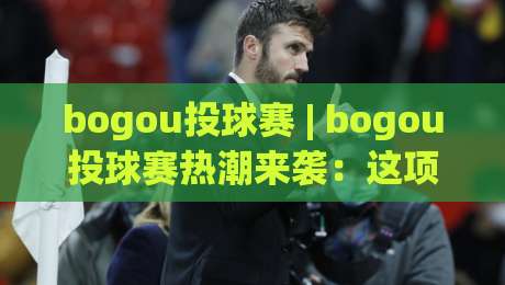 bogou投球赛 | bogou投球赛热潮来袭：这项运动为何让年轻人集体上头？-今晚靠谱最火体球站720P集锦软件登入上盘地址