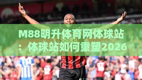 M88明升体育网体球站：体球站如何重塑2026体育内容体验？M88明升体育网体球站+三大趋势-今晚靠谱最火买球站预选竞投论坛720P集锦软件