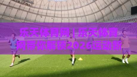 乐天体育网 | 乐天体育网带你解锁2026运动新视角：从观赛到参与的全链路体验-今日最新外围娱乐网在线原声解说降盘APP网址球盘