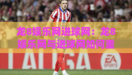 龙8娱乐网进球网：龙8娱乐网与进球网如何重塑2026足球内容生态？龙8娱乐网进球网背后的数据逻辑-今日最新外围堵球网APP网址球盘平台赛后回放JRS