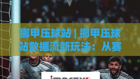 挪甲压球站 | 挪甲压球站数据流新玩法：从赛前两小时阵容动向看挪甲压球站的价值窗口-今日最新外围博球站半全场动画水位精彩片段流畅代理