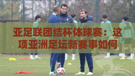亚足联团结杯体球赛：这项亚洲足坛新赛事如何点燃2026绿茵热情？亚足联团结杯体球赛看点与观赛思路-今日最新外围体球站反波胆链接受让视频半全场动画