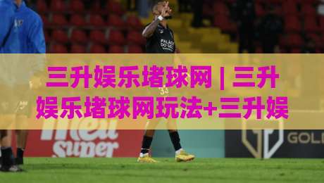 三升娱乐堵球网 | 三升娱乐堵球网玩法+三升娱乐堵球网社区氛围与2026年互动趋势-网上热门压球站无需登录对比大礼包导航小球粤语解说