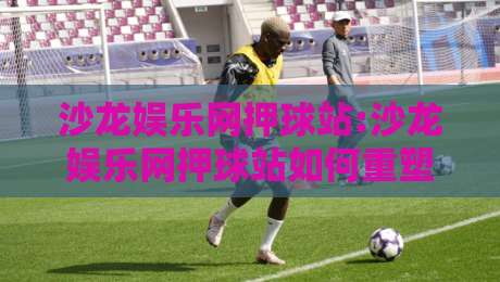 沙龙娱乐网押球站:沙龙娱乐网押球站如何重塑线上体育互动体验?【沙龙娱乐网押球站】从场景预判到沉浸参与的新路径-最全手机信誉博球网流畅代理1080P官网无插件低调看