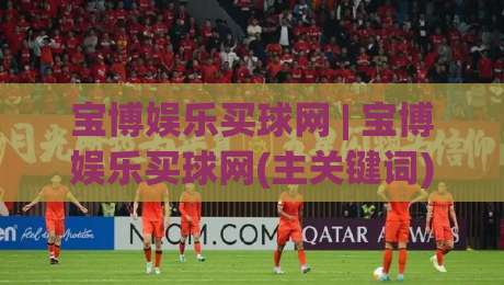 宝博娱乐买球网 | 宝博娱乐买球网(主关键词) 2026年球迷互动新趋势：从观赛到参与的全链路体验-今晚靠谱最火比球网高清技巧预选竞投论坛720P