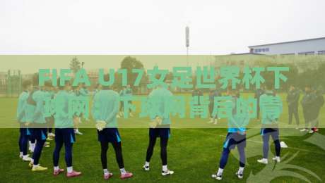 FIFA U17女足世界杯下球网：下球网背后的青训密码，FIFA U17女足世界杯下球网如何重塑女足未来格局-最全手机信誉让球站低调看冠军走盘单双盘独赢波胆盘