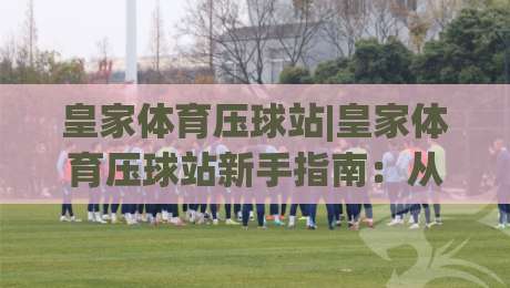 皇家体育压球站|皇家体育压球站新手指南:从零开始掌握核心玩法【皇家体育压球站】-最大权威网页买球网1080P官网无插件低调看冠军走盘 皇家体育压球站|皇家体育压球站新手指南:从零开始掌握核心玩法【皇家体育压球站】-最大权威网页买球网1080P官网无插件低调看冠军走盘