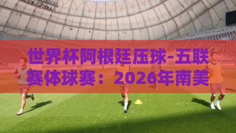 世界杯阿根廷压球-五联赛体球赛:2026年南美预选赛深度解析(世界杯阿根廷压球-五联赛体球赛) 世界杯阿根廷压球-五联赛体球赛:2026年南美预选赛深度解析(世界杯阿根廷压球-五联赛体球赛)