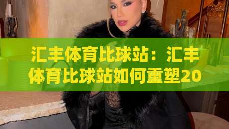汇丰体育比球站：汇丰体育比球站如何重塑2026观赛体验？汇丰体育比球站+数据流与社群感双引擎-今日最新外围博球网JRS大小球预测免安装走势频道