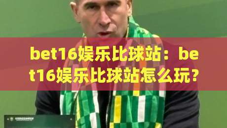 bet16娱乐比球站：bet16娱乐比球站怎么玩？(bet16娱乐比球站)新手快速上手与互动体验全拆解-今晚靠谱最火比球网高清技巧预选竞投论坛720P