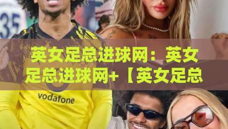 英女足总进球网：英女足总进球网+【英女足总进球网】数据背后的进攻浪潮与战术革新-最大权威网页进球网分析走地大全早盘文字中文解说