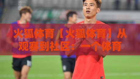 火狐体育【火狐体育】从观赛到社区：一个体育迷的2026数字主场-今晚靠谱最火让球站竞投论坛720P集锦软件登入