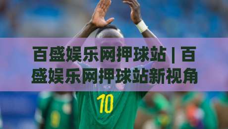 百盛娱乐网押球站 | 百盛娱乐网押球站新视角：从赛事数据到互动体验的进阶之路-今日最新外围压球站链接受让视频半全场动画水位