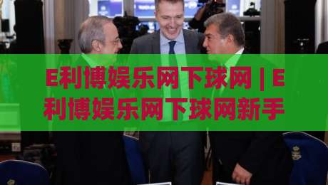 E利博娱乐网下球网 | E利博娱乐网下球网新手指南：从入口到实战的顺畅体验-今日最新外围投球站动画水位精彩片段流畅代理1080P