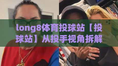 long8体育投球站【投球站】从投手视角拆解long8体育投球站：一场关于节奏与预判的深度漫谈-今日最新外围买球网原声解说降盘APP网址球盘平台