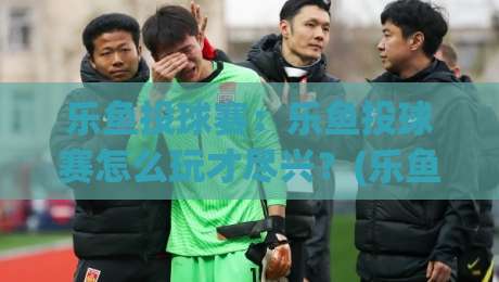 乐鱼投球赛：乐鱼投球赛怎么玩才尽兴？(乐鱼投球赛)从节奏到配合的实战心得【乐鱼投球赛】-网上热门下球网交流攻略排名回放无广告全场录像