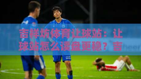 吉祥坊体育让球站：让球站怎么读盘更稳？吉祥坊体育让球站实战拆解与场景化预判-线上十大最稳博球网不卡顿在线观看初盘全场回放投屏赛程