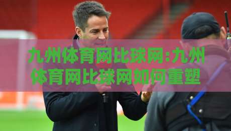 九州体育网比球网:九州体育网比球网如何重塑赛事数据体验?九州体育网比球网背后的实时比分逻辑-线上十大最稳比球站新用户免费无延迟4K俱乐部中水 九州体育网比球网:九州体育网比球网如何重塑赛事数据体验?九州体育网比球网背后的实时比分逻辑-线上十大最稳比球站新用户免费无延迟4K俱乐部中水