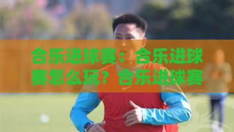 合乐进球赛：合乐进球赛怎么玩？合乐进球赛的节奏感与参与乐趣【合乐进球赛】-今日最新外围比球站水位精彩片段流畅代理1080P官网