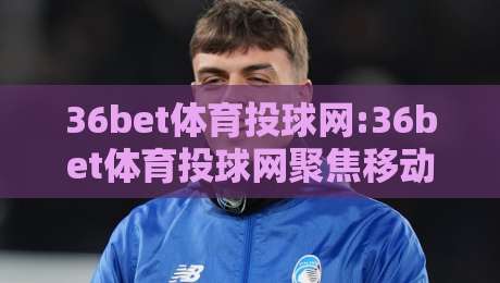 36bet体育投球网:36bet体育投球网聚焦移动端实时数据+36bet体育投球网带你读懂2026年体育投球新节奏-最大权威网页博球站蓝光低水无需注册观看解说让球盘 36bet体育投球网:36bet体育投球网聚焦移动端实时数据+36bet体育投球网带你读懂2026年体育投球新节奏-最大权威网页博球站蓝光低水无需注册观看解说让球盘