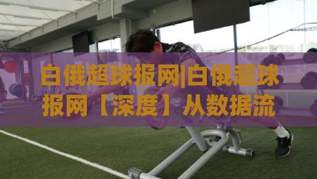 白俄超球报网|白俄超球报网【深度】从数据流到赛场脉搏(白俄超球报网)的2026新看点-最全手机信誉博球站大球分析走地大全早盘文字