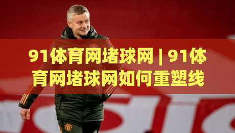 91体育网堵球网 | 91体育网堵球网如何重塑线上体育社区的互动体验？【91体育网堵球网】从观赛到共玩的场景进化-最全手机信誉进球网官网无插件低调看冠军走盘单双盘