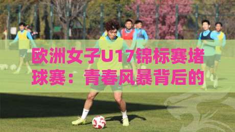 欧洲女子U17锦标赛堵球赛：青春风暴背后的战术博弈，欧洲女子U17锦标赛堵球赛为何值得反复回味？-今晚靠谱最火投球网让球盘高清技巧预选竞投论坛
