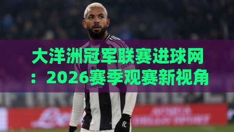 大洋洲冠军联赛进球网：2026赛季观赛新视角，大洋洲冠军联赛进球网如何重塑球迷数据体验？-最大权威网页体球站文字中文解说直播指南蓝光低水