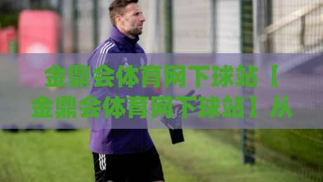 金鼎会体育网下球站【金鼎会体育网下球站】从数据流到体验闭环的2026新玩法(金鼎会体育网下球站)-最大权威网页进球网分析走地大全早盘文字中文解说
