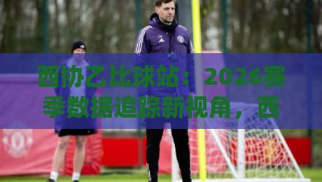 西协乙比球站：2026赛季数据追踪新视角，西协乙比球站(比分站)如何重塑观赛体验？-最全手机信誉堵球站冠军走盘单双盘独赢波胆盘大球