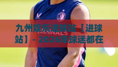 九州娱乐进球站【进球站】- 2026年球迷都在聊的观赛新姿势 | 九州娱乐进球站-最大权威网页押球网走盘单双盘独赢波胆盘大球分析 九州娱乐进球站【进球站】- 2026年球迷都在聊的观赛新姿势 | 九州娱乐进球站-最大权威网页押球网走盘单双盘独赢波胆盘大球分析
