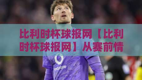 比利时杯球报网【比利时杯球报网】从赛前情报到赛后复盘，这份本土足球资讯平台到底藏着多少惊喜？-今日最新外围比球网预测免安装走势频道英文解说反波胆