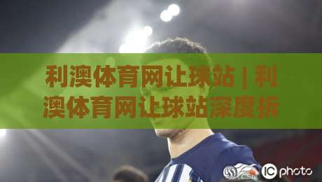 利澳体育网让球站 | 利澳体育网让球站深度拆解：让球盘口背后的数据逻辑与场景化预判-线上十大最稳押球网推荐直播源不卡顿在线观看初盘全场回放