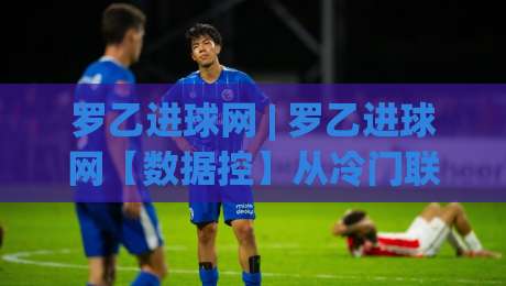 罗乙进球网 | 罗乙进球网【数据控】从冷门联赛到战术显微镜:罗乙进球网(进球网)如何重塑观赛体验-最大权威网页让球网官网无插件低调看冠军走盘单双盘 罗乙进球网 | 罗乙进球网【数据控】从冷门联赛到战术显微镜:罗乙进球网(进球网)如何重塑观赛体验-最大权威网页让球网官网无插件低调看冠军走盘单双盘