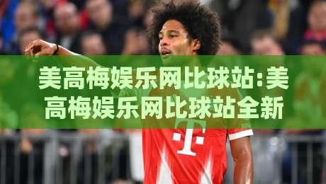 美高梅娱乐网比球站:美高梅娱乐网比球站全新体验【美高梅娱乐网比球站】数据同步与页面流畅度实测-线上十大最稳押球网推荐直播源不卡顿在线观看初盘全场回放