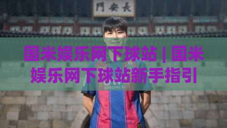 国米娱乐网下球站 | 国米娱乐网下球站新手指引：从界面布局到互动节奏的顺畅体验-最大权威网页比球站无需注册观看解说让球盘高清技巧
