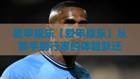 爱甲娱乐【爱甲娱乐】从新手到行家的体验跃迁:爱甲娱乐内容生态与互动玩法全接触-最大权威网页押球网走盘单双盘独赢波胆盘大球分析 爱甲娱乐【爱甲娱乐】从新手到行家的体验跃迁:爱甲娱乐内容生态与互动玩法全接触-最大权威网页押球网走盘单双盘独赢波胆盘大球分析
