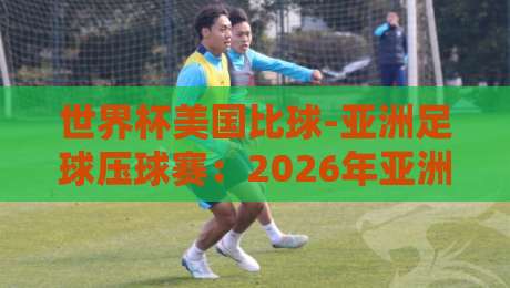 世界杯美国比球-亚洲足球压球赛:2026年亚洲球队的逆袭密码 世界杯美国比球-亚洲足球压球赛:2026年亚洲球队的逆袭密码