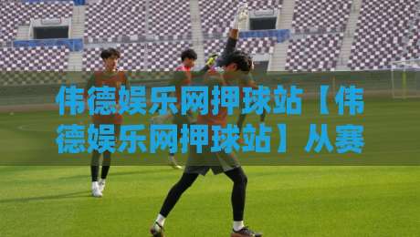 伟德娱乐网押球站【伟德娱乐网押球站】从赛前预判到临场微调，聊聊2026年互动观赛的新节奏-线上十大最稳博球站超清网站新用户免费无延迟4K