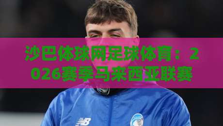 沙巴体球网足球体育:2026赛季马来西亚联赛观赛指南与数据解析 沙巴体球网足球体育:2026赛季马来西亚联赛观赛指南与数据解析