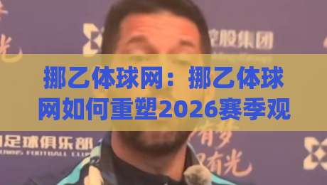 挪乙体球网：挪乙体球网如何重塑2026赛季观赛体验？(挪乙体球网)数据流与临场感全拆解-网上热门比球站粤语解说高水贴水在线原声解说降盘